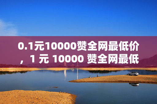 0.1元10000赞全网最低价，1 元 10000 赞全网最低价