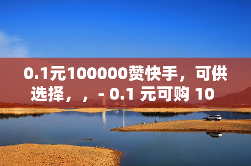 0.1元100000赞快手，可供选择，，- 0.1 元可购 10 万赞，快手刷赞新低价！