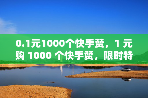 0.1元1000个快手赞，1 元购 1000 个快手赞，限时特惠！