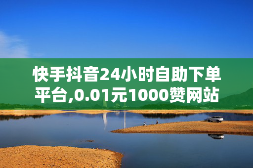 快手抖音24小时自助下单平台,0.01元1000赞网站