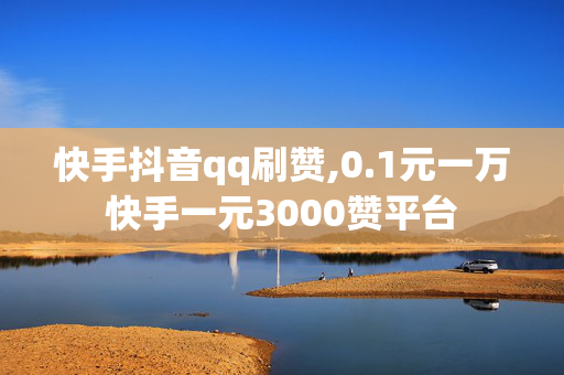 快手抖音qq刷赞,0.1元一万快手一元3000赞平台