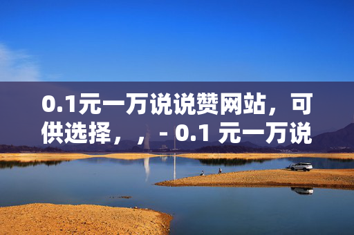 0.1元一万说说赞网站，可供选择，，- 0.1 元一万说说赞，轻松提升社交影响力