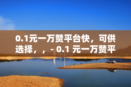 0.1元一万赞平台快，可供选择，，- 0.1 元一万赞平台快，你还在等什么？