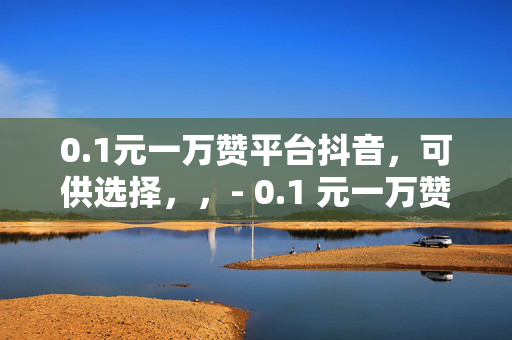 0.1元一万赞平台抖音，可供选择，，- 0.1 元一万赞，抖音平台的秘密武器