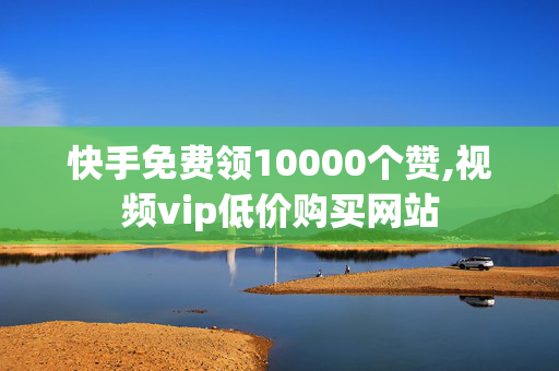 快手免费领10000个赞,视频vip低价购买网站