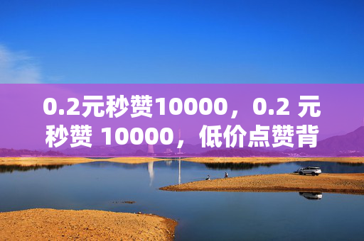 0.2元秒赞10000，0.2 元秒赞 10000，低价点赞背后的秘密