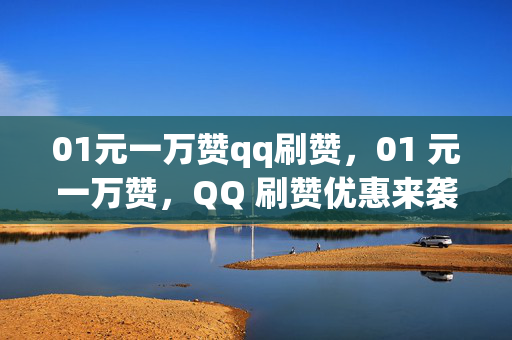 01元一万赞qq刷赞，01 元一万赞，QQ 刷赞优惠来袭！