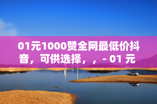 01元1000赞全网最低价抖音，可供选择，，- 01 元 1000 赞，抖音全网最低价！