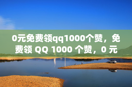 0元免费领qq1000个赞，免费领 QQ 1000 个赞，0 元即可！