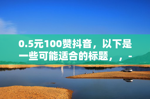 0.5元100赞抖音，以下是一些可能适合的标题，，- 0.5 元轻松收获 100 赞，抖音人气飙升秘诀！