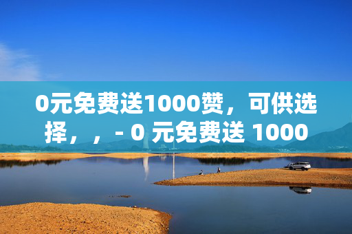 0元免费送1000赞，可供选择，，- 0 元免费送 1000 赞，快来领取！