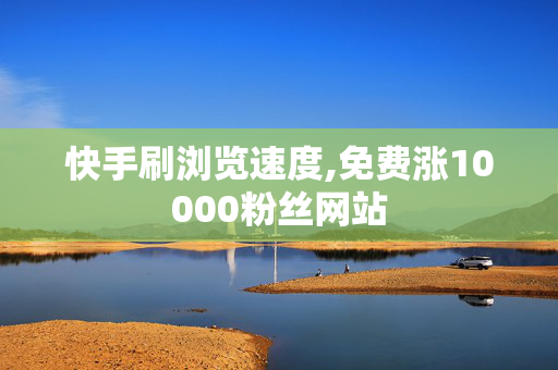 快手刷浏览速度,免费涨10000粉丝网站