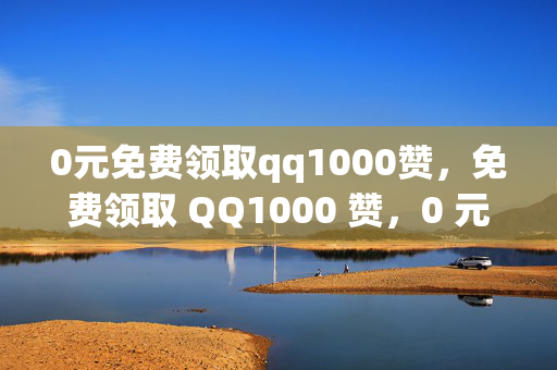 0元免费领取qq1000赞，免费领取 QQ1000 赞，0 元即可拥有