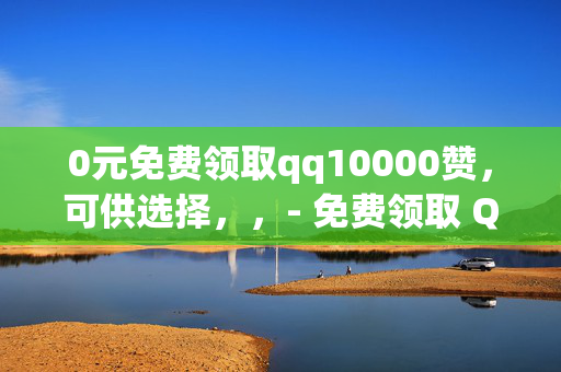 0元免费领取qq10000赞，可供选择，，- 免费领取 QQ10000 赞，0 元畅享！