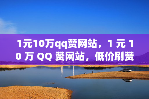 1元10万qq赞网站，1 元 10 万 QQ 赞网站，低价刷赞是否靠谱？