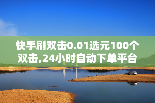 快手刷双击0.01选元100个双击,24小时自动下单平台业务