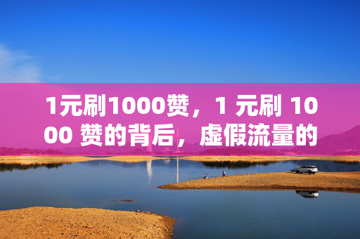 1元刷1000赞，1 元刷 1000 赞的背后，虚假流量的真相