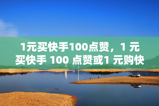 1元买快手100点赞，1 元买快手 100 点赞或1 元购快手 100 赞