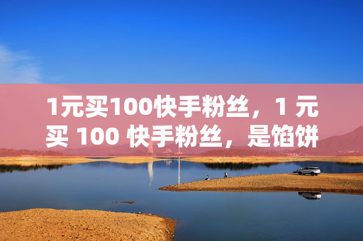 1元买100快手粉丝，1 元买 100 快手粉丝，是馅饼还是陷阱？