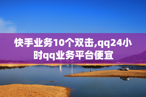 快手业务10个双击,qq24小时qq业务平台便宜