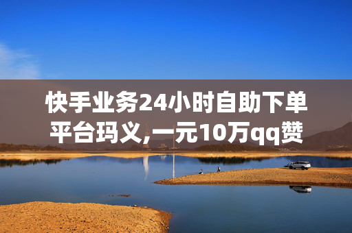 快手业务24小时自助下单平台玛义,一元10万qq赞