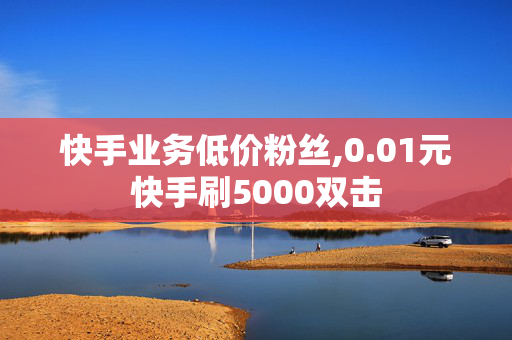 快手业务低价粉丝,0.01元快手刷5000双击