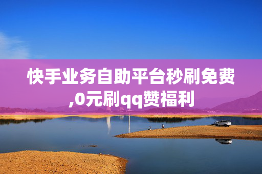 快手业务自助平台秒刷免费,0元刷qq赞福利