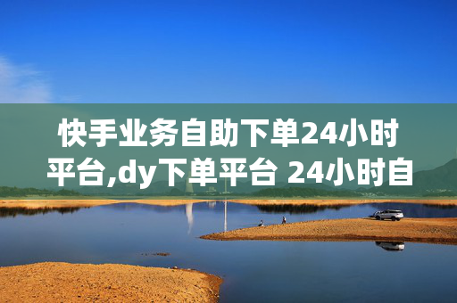 快手业务自助下单24小时平台,dy下单平台 24小时自助