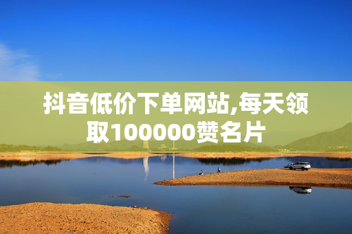 抖音低价下单网站,每天领取100000赞名片