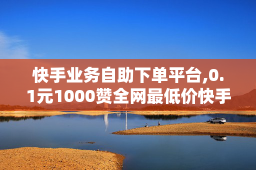 快手业务自助下单平台,0.1元1000赞全网最低价快手