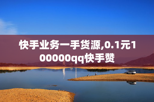 快手业务一手货源,0.1元100000qq快手赞