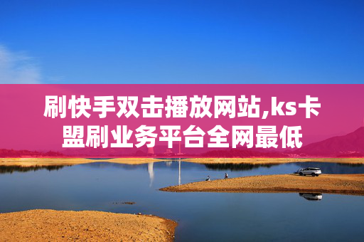 刷快手双击播放网站,ks卡盟刷业务平台全网最低