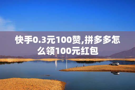 快手0.3元100赞,拼多多怎么领100元红包