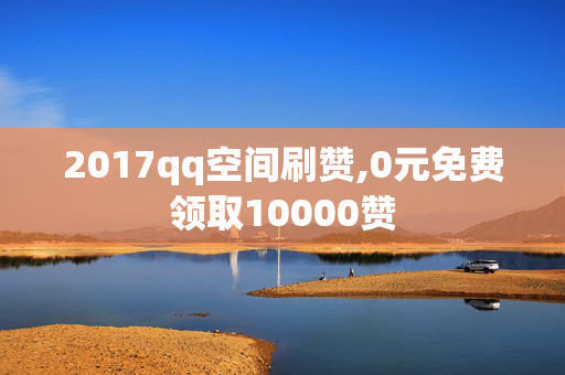 2017qq空间刷赞,0元免费领取10000赞