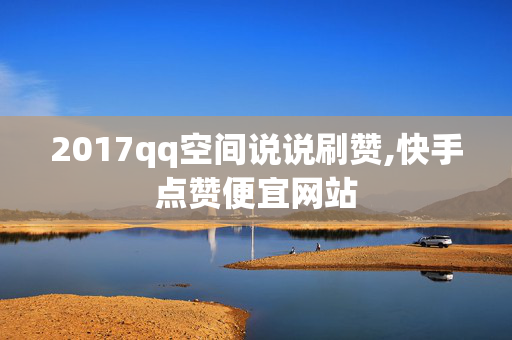 2017qq空间说说刷赞,快手点赞便宜网站