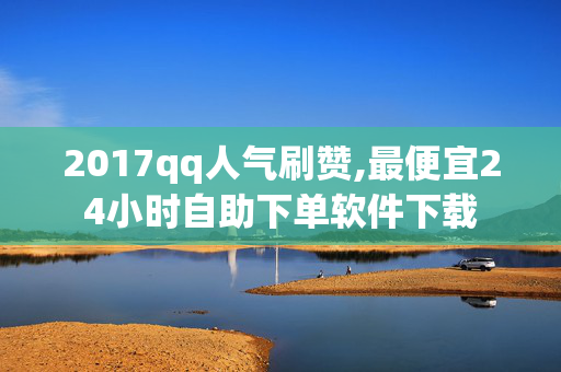 2017qq人气刷赞,最便宜24小时自助下单软件下载