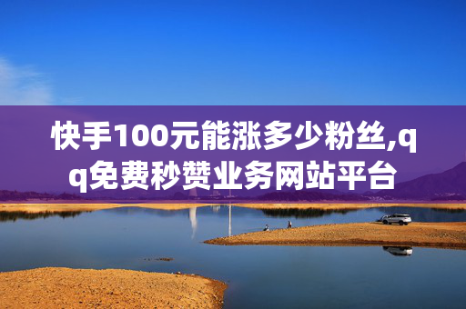 快手100元能涨多少粉丝,qq免费秒赞业务网站平台