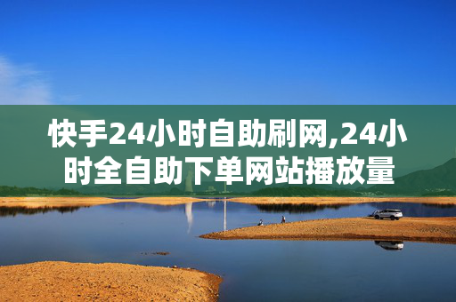 快手24小时自助刷网,24小时全自助下单网站播放量