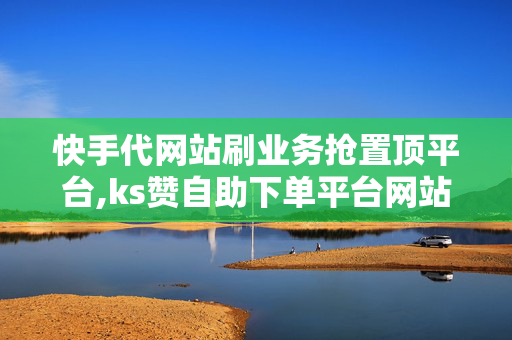 快手代网站刷业务抢置顶平台,ks赞自助下单平台网站