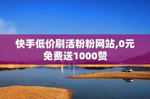 快手低价刷活粉粉网站,0元免费送1000赞