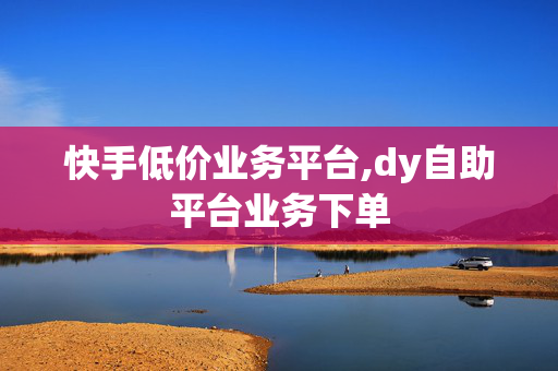 快手低价业务平台,dy自助平台业务下单