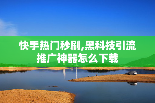 快手热门秒刷,黑科技引流推广神器怎么下载