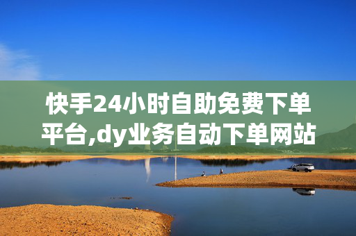 快手24小时自助免费下单平台,dy业务自动下单网站