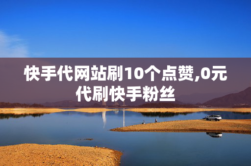 快手代网站刷10个点赞,0元代刷快手粉丝