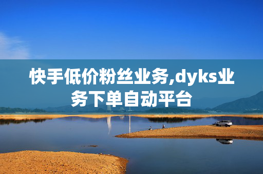 快手低价粉丝业务,dyks业务下单自动平台