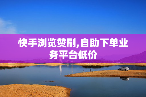 快手浏览赞刷,自助下单业务平台低价