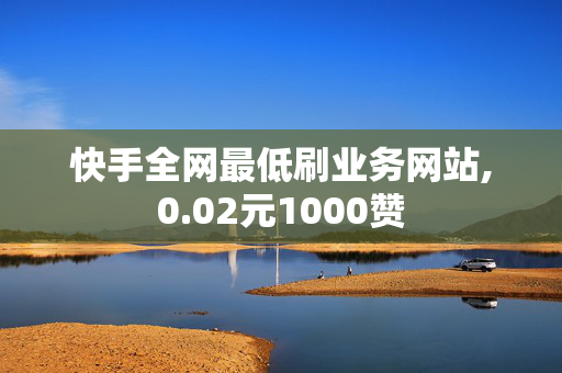 快手全网最低刷业务网站,0.02元1000赞