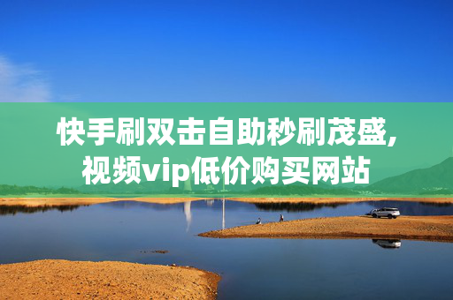 快手刷双击自助秒刷茂盛,视频vip低价购买网站