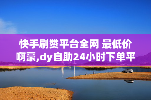 快手刷赞平台全网 最低价啊豪,dy自助24小时下单平台