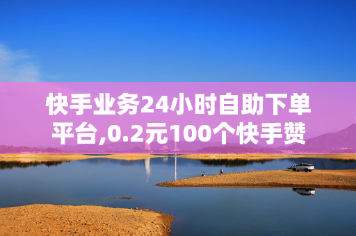 快手业务24小时自助下单平台,0.2元100个快手赞